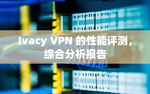 Ivacy VPN 的性能评测，综合分析报告