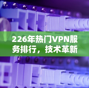 226年热门VPN服务排行，技术革新与安全突破