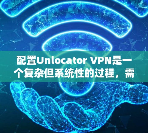 配置Unlocator VPN是一个复杂但系统性的过程，需要仔细规划和执行。以下是一个详细的步骤指南，帮助你顺利完成配置