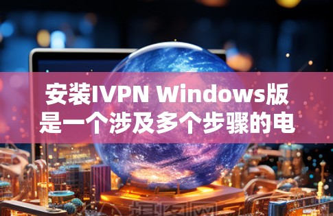 安装IVPN Windows版是一个涉及多个步骤的电脑安装流程，以下是全面的安装指南