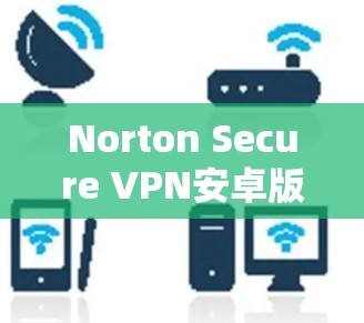 Norton Secure VPN安卓版，安全连接安卓设备教程