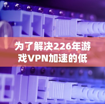 为了解决226年游戏VPN加速的低延迟节点测试，以下是一个详细的步骤指南