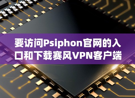 要访问Psiphon官网的入口和下载赛风VPN客户端，可以按照以下步骤进行