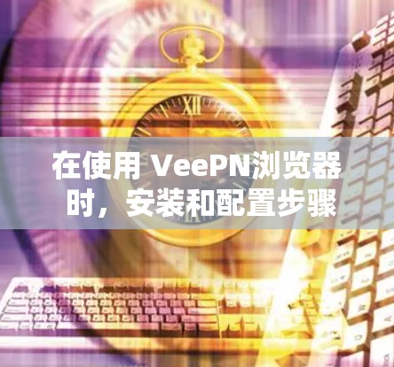 在使用 VeePN浏览器 时，安装和配置步骤如下