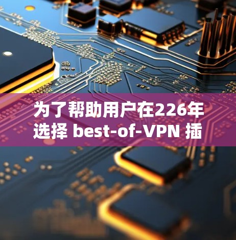 为了帮助用户在226年选择 best-of-VPN 插件，以下是一个结构清晰的推荐指南，涵盖功能、公司、技术改进和用户反馈等关键方面