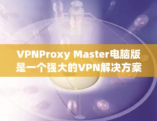 VPNProxy Master电脑版是一个强大的VPN解决方案，支持多种配置模式和设备管理。以下是一步步的使用指南