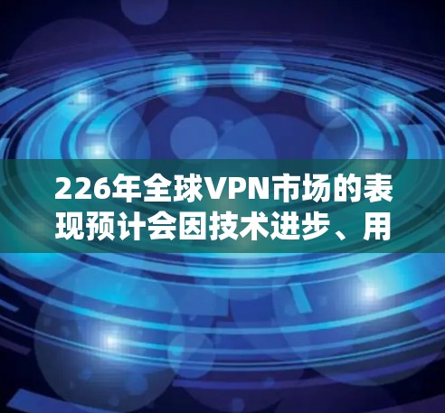 226年全球VPN市场的表现预计会因技术进步、用户需求增加以及平台创新而呈现新的趋势。以下是对这一时期市场动态的详细分析