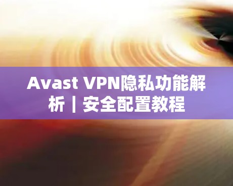 Avast VPN隐私功能解析|安全配置教程 Avast VPN隐私功能解析|安全配置教程