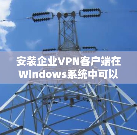 安装企业VPN客户端在Windows系统中可以按照以下步骤进行