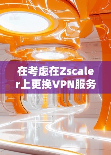 在考虑在Zscaler上更换VPN服务时，以下是一个有条理的方案建议，帮助您选择最适合您的企业需求的替代方案