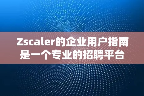 Zscaler的企业用户指南是一个专业的招聘平台，旨在帮助企业提升招聘效率。以下是对该指南的总结和分析