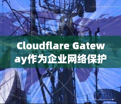 Cloudflare Gateway作为企业网络保护的工具，其功能涵盖了多个关键领域，以下是一个系统化的总结