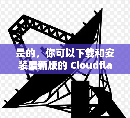 是的，你可以下载和安装最新版的 Cloudflare客户端。以下是一个详细的安装指南，基于 latest version 的安装流程