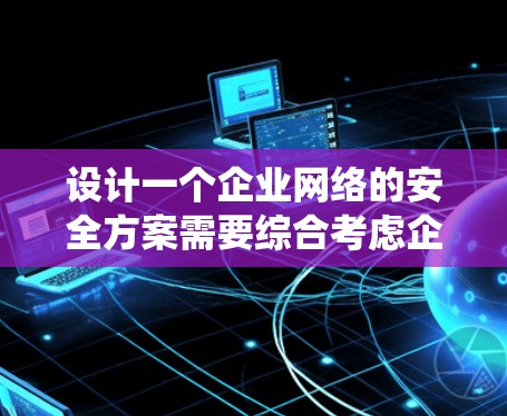 设计一个企业网络的安全方案需要综合考虑企业的规模、复杂性和潜在威胁。以下是一个详细的步骤指南，帮助您系统地构建一个安全方案
