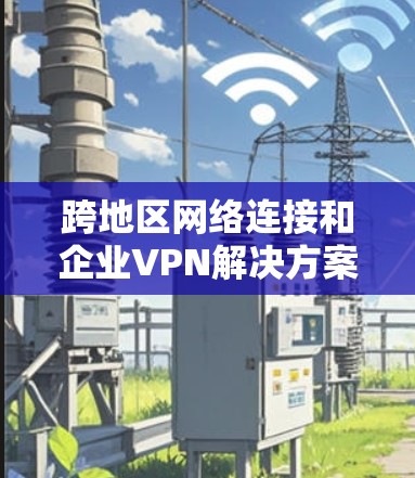 跨地区网络连接和企业VPN解决方案是企业高效管理数据、防范安全风险的重要手段。以下是对该主题的分步骤总结 跨地区网络连接和企业VPN解决方案是企业高效管理数据、防范安全风险的重要手段。以下是对该主题的分步骤总结