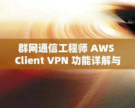 群网通信工程师 AWS Client VPN 功能详解与远程访问教程，企业 数据安全与合规最佳实践
