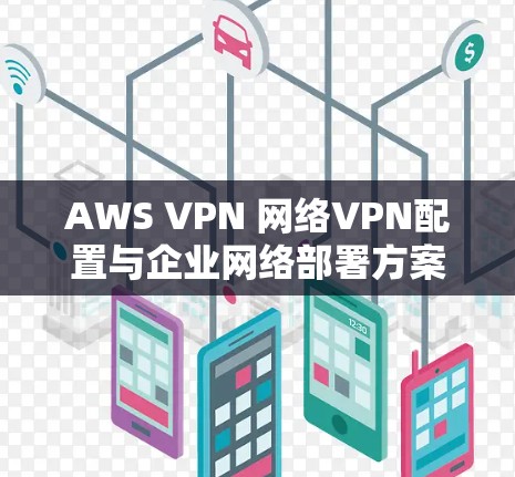 AWS VPN 网络VPN配置与企业网络部署方案，保障企业数据安全的高效解决方案