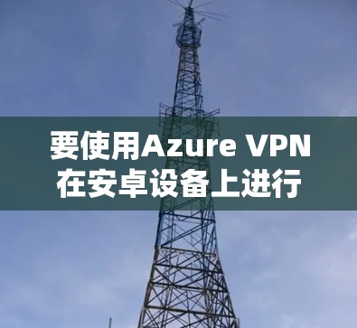 要使用Azure VPN在安卓设备上进行连接，可以按照以下步骤进行