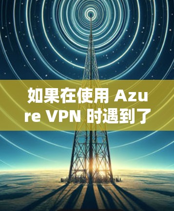 如果在使用 Azure VPN 时遇到了连接异常的问题，可以按照以下步骤进行排查和解决问题