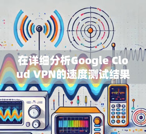 在详细分析Google Cloud VPN的速度测试结果后，以下是总结和建议