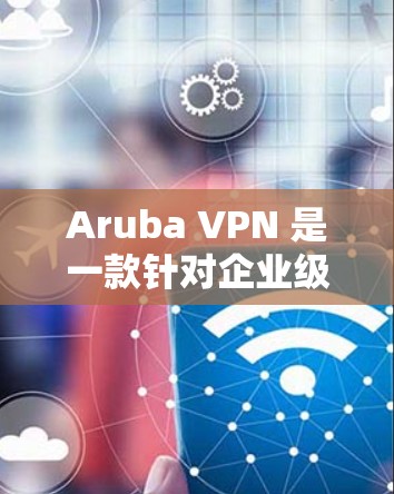 Aruba VPN 是一款针对企业级网络的端到端加密 VPN 解决方案，适合企业用户远程访问企业内部网络。以下是关于如何使用 Aruba VPN 进行企业远程访问的步骤说明