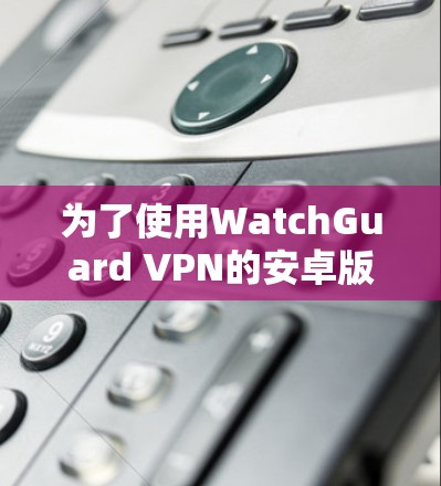 为了使用WatchGuard VPN的安卓版本进行移动连接，按照以下步骤进行