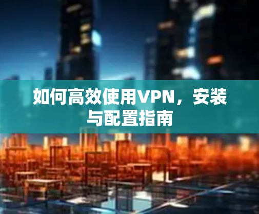 如何高效使用VPN,安装与配置指南 如何高效使用VPN,安装与配置指南