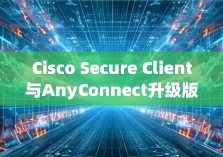Cisco Secure Client与AnyConnect升级版的安装与配置指南