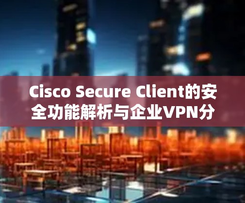 Cisco Secure Client的安全功能解析与企业VPN分析