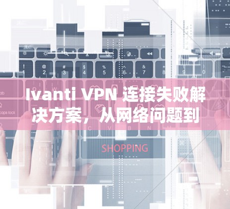 Ivanti VPN 连接失败解决方案，从网络问题到安全保障的全面解析