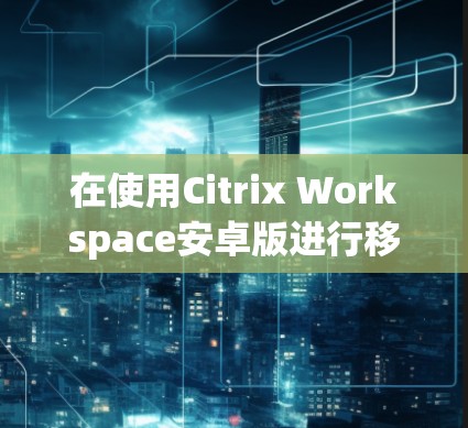 在使用Citrix Workspace安卓版进行移动访问时，可以按照以下步骤进行操作