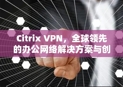 Citrix VPN，全球领先的办公网络解决方案与创新体验