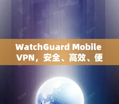 WatchGuard Mobile VPN，安全、高效、便捷的通信防护解决方案