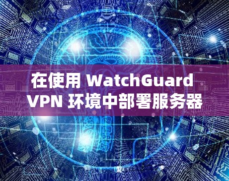 在使用 WatchGuard VPN 环境中部署服务器管理的步骤，可以分为以下几个步骤