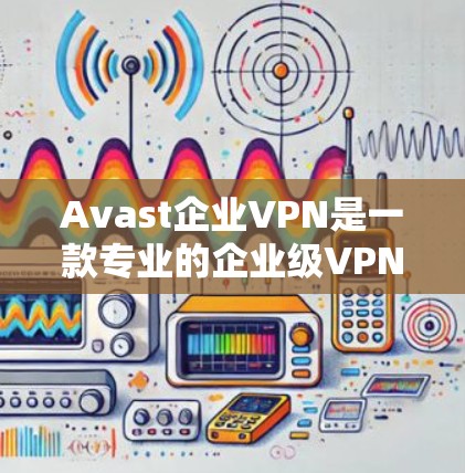 Avast企业VPN是一款专业的企业级VPN产品，旨在为大型企业提供安全、可靠的网络连接。以下是对Avast企业VPN的评测