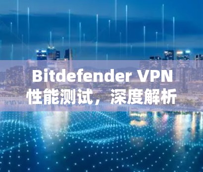 Bitdefender VPN性能测试，深度解析速度与稳定性