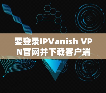 要登录IPVanish VPN官网并下载客户端版本，您可以按照以下步骤进行操作