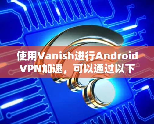 使用Vanish进行AndroidVPN加速,可以通过以下步骤进行 使用Vanish进行AndroidVPN加速,可以通过以下步骤进行