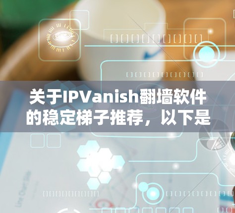 关于IPVanish翻墙软件的稳定梯子推荐，以下是几个关键点和推荐建议