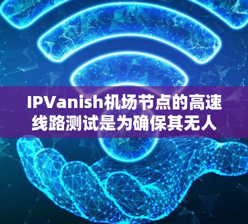 IPVanish机场节点的高速线路测试是为确保其无人机服务的安全和高效执行任务而进行的关键测试。以下是对这些测试的详细分析