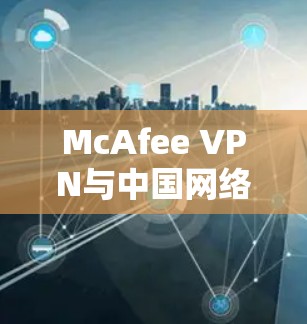 McAfee VPN与中国网络访问稳定性分析 McAfee VPN与中国网络访问稳定性分析