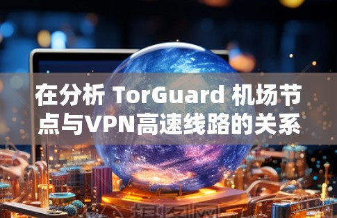 在分析 TorGuard 机场节点与VPN高速线路的关系时，我们可以从以下几个方面进行深入探讨