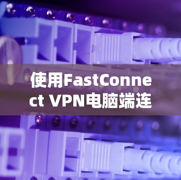 使用FastConnect VPN电脑端连接电脑端的步骤如下 使用FastConnect VPN电脑端连接电脑端的步骤如下