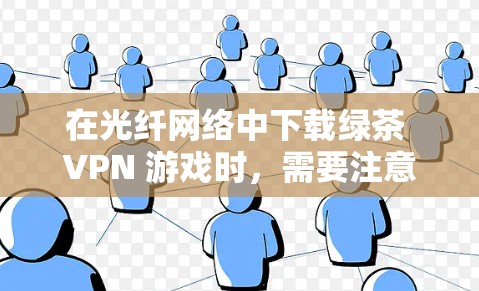 在光纤网络中下载绿茶 VPN 游戏时，需要注意以下几点