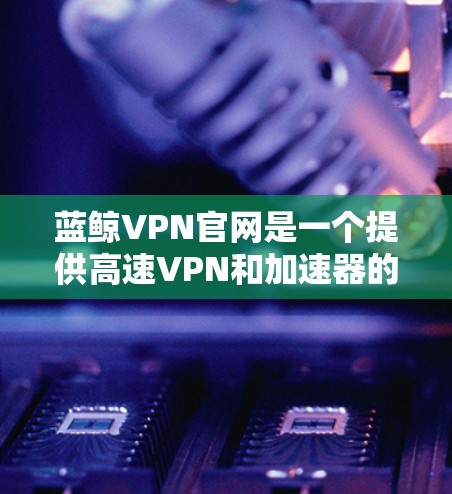 蓝鲸VPN官网是一个提供高速VPN和加速器的平台，旨在为用户提供安全、可靠的VPN服务。以下是使用其官网和加速器的步骤和建议