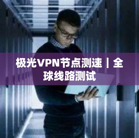 极光VPN节点测速｜全球线路测试