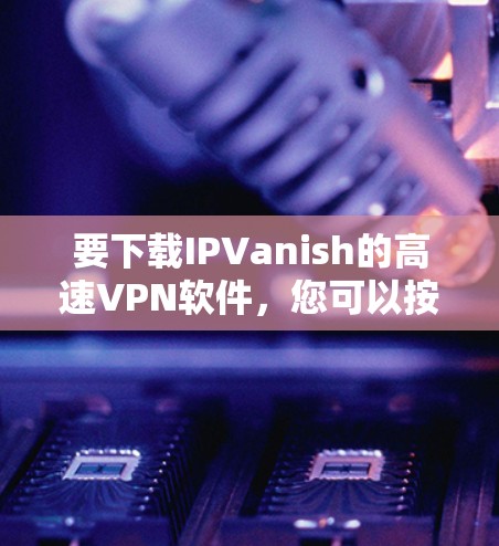要下载IPVanish的高速VPN软件,您可以按照以下步骤操作 要下载IPVanish的高速VPN软件,您可以按照以下步骤操作