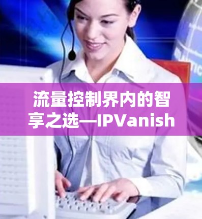 流量控制界内的智享之选—IPVanish最新版下载 流量控制界内的智享之选—IPVanish最新版下载