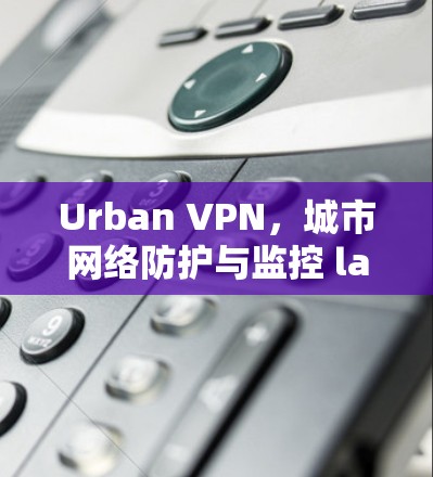 Urban VPN，城市网络防护与监控 latest版下载