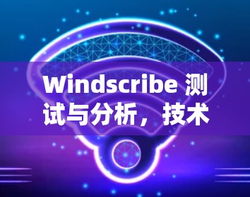 Windscribe 测试与分析，技术解析与解决方案